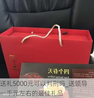 送礼5000元可以判刑吗_送领导一千元左右的最佳礼品