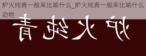 炉火纯青一般来比喻什么_炉火纯青一般来比喻什么动物